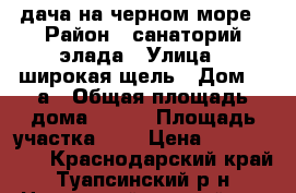 дача на черном море › Район ­ санаторий элада › Улица ­ широкая щель › Дом ­ 6а › Общая площадь дома ­ 120 › Площадь участка ­ 6 › Цена ­ 3 500 000 - Краснодарский край, Туапсинский р-н, Новомихайловский пгт Недвижимость » Дома, коттеджи, дачи продажа   